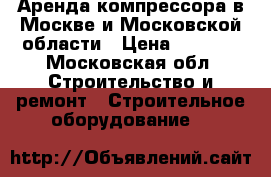 Аренда компрессора в Москве и Московской области › Цена ­ 4 500 - Московская обл. Строительство и ремонт » Строительное оборудование   